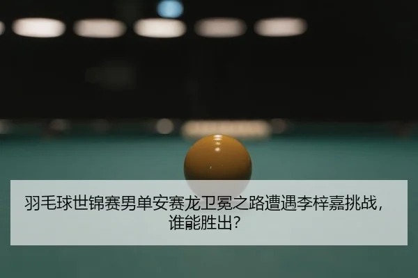 羽毛球世锦赛男单安赛龙卫冕之路遭遇李梓嘉挑战，谁能胜出？